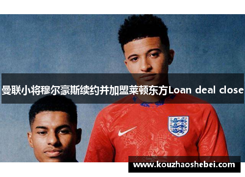 曼联小将穆尔豪斯续约并加盟莱顿东方Loan deal close