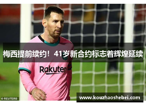 梅西提前续约！41岁新合约标志着辉煌延续